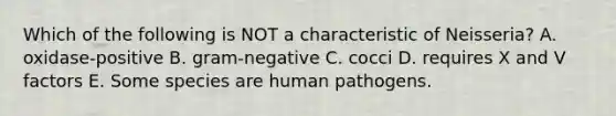 Which of the following is NOT a characteristic of Neisseria? A. oxidase-positive B. gram-negative C. cocci D. requires X and V factors E. Some species are human pathogens.