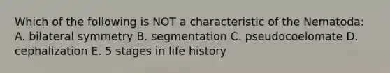Which of the following is NOT a characteristic of the Nematoda: A. bilateral symmetry B. segmentation C. pseudocoelomate D. cephalization E. 5 stages in life history