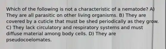 Which of the following is not a characteristic of a nematode? A) They are all parasitic on other living organisms. B) They are covered by a cuticle that must be shed periodically as they grow. C) They lack circulatory and respiratory systems and must diffuse material among body cells. D) They are pseudocoelomates.