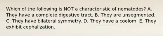 Which of the following is NOT a characteristic of nematodes? A. They have a complete digestive tract. B. They are unsegmented. C. They have bilateral symmetry. D. They have a coelom. E. They exhibit cephalization.