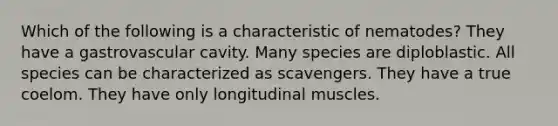 Which of the following is a characteristic of nematodes? They have a gastrovascular cavity. Many species are diploblastic. All species can be characterized as scavengers. They have a true coelom. They have only longitudinal muscles.