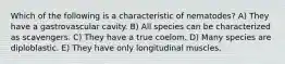 Which of the following is a characteristic of nematodes? A) They have a gastrovascular cavity. B) All species can be characterized as scavengers. C) They have a true coelom. D) Many species are diploblastic. E) They have only longitudinal muscles.
