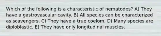 Which of the following is a characteristic of nematodes? A) They have a gastrovascular cavity. B) All species can be characterized as scavengers. C) They have a true coelom. D) Many species are diploblastic. E) They have only longitudinal muscles.