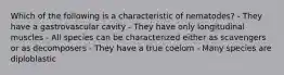 Which of the following is a characteristic of nematodes? - They have a gastrovascular cavity - They have only longitudinal muscles - All species can be characterized either as scavengers or as decomposers - They have a true coelom - Many species are diploblastic