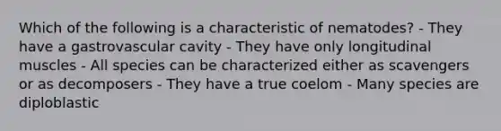 Which of the following is a characteristic of nematodes? - They have a gastrovascular cavity - They have only longitudinal muscles - All species can be characterized either as scavengers or as decomposers - They have a true coelom - Many species are diploblastic