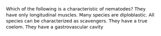 Which of the following is a characteristic of nematodes? They have only longitudinal muscles. Many species are diploblastic. All species can be characterized as scavengers. They have a true coelom. They have a gastrovascular cavity