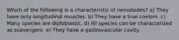 Which of the following is a characteristic of nematodes? a) They have only longitudinal muscles. b) They have a true coelom. c) Many species are diploblastic. d) All species can be characterized as scavengers. e) They have a gastrovascular cavity.