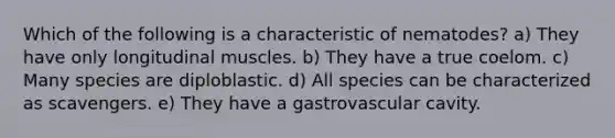 Which of the following is a characteristic of nematodes? a) They have only longitudinal muscles. b) They have a true coelom. c) Many species are diploblastic. d) All species can be characterized as scavengers. e) They have a gastrovascular cavity.