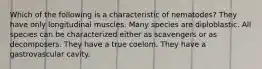 Which of the following is a characteristic of nematodes? They have only longitudinal muscles. Many species are diploblastic. All species can be characterized either as scavengers or as decomposers. They have a true coelom. They have a gastrovascular cavity.