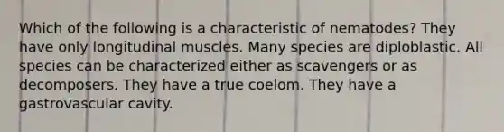 Which of the following is a characteristic of nematodes? They have only longitudinal muscles. Many species are diploblastic. All species can be characterized either as scavengers or as decomposers. They have a true coelom. They have a gastrovascular cavity.