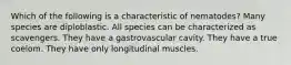 Which of the following is a characteristic of nematodes? Many species are diploblastic. All species can be characterized as scavengers. They have a gastrovascular cavity. They have a true coelom. They have only longitudinal muscles.