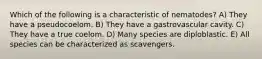 Which of the following is a characteristic of nematodes? A) They have a pseudocoelom. B) They have a gastrovascular cavity. C) They have a true coelom. D) Many species are diploblastic. E) All species can be characterized as scavengers.