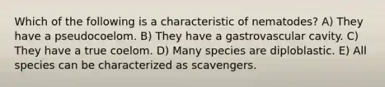 Which of the following is a characteristic of nematodes? A) They have a pseudocoelom. B) They have a gastrovascular cavity. C) They have a true coelom. D) Many species are diploblastic. E) All species can be characterized as scavengers.