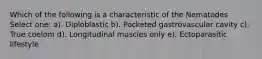 Which of the following is a characteristic of the Nematodes Select one: a). Diploblastic b). Pocketed gastrovascular cavity c). True coelom d). Longitudinal muscles only e). Ectoparasitic lifestyle