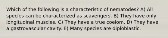 Which of the following is a characteristic of nematodes? A) All species can be characterized as scavengers. B) They have only longitudinal muscles. C) They have a true coelom. D) They have a gastrovascular cavity. E) Many species are diploblastic.