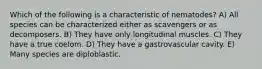 Which of the following is a characteristic of nematodes? A) All species can be characterized either as scavengers or as decomposers. B) They have only longitudinal muscles. C) They have a true coelom. D) They have a gastrovascular cavity. E) Many species are diploblastic.