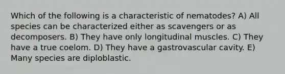 Which of the following is a characteristic of nematodes? A) All species can be characterized either as scavengers or as decomposers. B) They have only longitudinal muscles. C) They have a true coelom. D) They have a gastrovascular cavity. E) Many species are diploblastic.