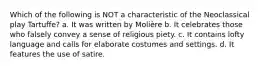 Which of the following is NOT a characteristic of the Neoclassical play Tartuffe? a. It was written by Molière b. It celebrates those who falsely convey a sense of religious piety. c. It contains lofty language and calls for elaborate costumes and settings. d. It features the use of satire.