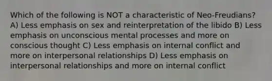 Which of the following is NOT a characteristic of Neo-Freudians? A) Less emphasis on sex and reinterpretation of the libido B) Less emphasis on unconscious mental processes and more on conscious thought C) Less emphasis on internal conflict and more on interpersonal relationships D) Less emphasis on interpersonal relationships and more on internal conflict