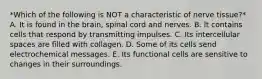 *Which of the following is NOT a characteristic of nerve tissue?* A. It is found in the brain, spinal cord and nerves. B. It contains cells that respond by transmitting impulses. C. Its intercellular spaces are filled with collagen. D. Some of its cells send electrochemical messages. E. Its functional cells are sensitive to changes in their surroundings.