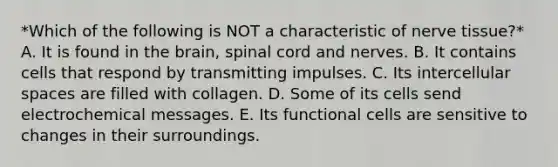 *Which of the following is NOT a characteristic of nerve tissue?* A. It is found in <a href='https://www.questionai.com/knowledge/kLMtJeqKp6-the-brain' class='anchor-knowledge'>the brain</a>, spinal cord and nerves. B. It contains cells that respond by transmitting impulses. C. Its intercellular spaces are filled with collagen. D. Some of its cells send electrochemical messages. E. Its functional cells are sensitive to changes in their surroundings.