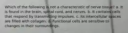 Which of the following is not a characteristic of nerve tissue? a. It is found in the brain, spinal cord, and nerves. b. It contains cells that respond by transmitting impulses. c. Its intercellular spaces are filled with collagen. d. Functional cells are sensitive to changes in their surroundings.