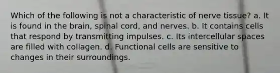 Which of the following is not a characteristic of nerve tissue? a. It is found in the brain, spinal cord, and nerves. b. It contains cells that respond by transmitting impulses. c. Its intercellular spaces are filled with collagen. d. Functional cells are sensitive to changes in their surroundings.