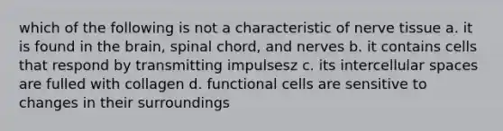 which of the following is not a characteristic of nerve tissue a. it is found in the brain, spinal chord, and nerves b. it contains cells that respond by transmitting impulsesz c. its intercellular spaces are fulled with collagen d. functional cells are sensitive to changes in their surroundings