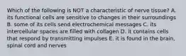 Which of the following is NOT a characteristic of nerve tissue? A. its functional cells are sensitive to changes in their surroundings B. some of its cells send electrochemical messages C. its intercellular spaces are filled with collagen D. it contains cells that respond by transmitting impulses E. it is found in the brain, spinal cord and nerves
