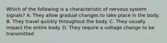 Which of the following is a characteristic of <a href='https://www.questionai.com/knowledge/kThdVqrsqy-nervous-system' class='anchor-knowledge'>nervous system</a> signals? A. They allow gradual changes to take place in the body. B. They travel quickly throughout the body. C. They usually impact the entire body. D. They require a voltage change to be transmitted