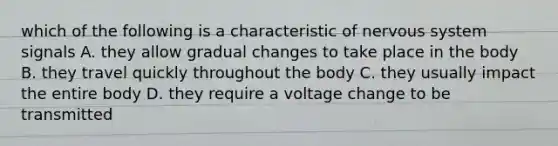 which of the following is a characteristic of <a href='https://www.questionai.com/knowledge/kThdVqrsqy-nervous-system' class='anchor-knowledge'>nervous system</a> signals A. they allow gradual changes to take place in the body B. they travel quickly throughout the body C. they usually impact the entire body D. they require a voltage change to be transmitted