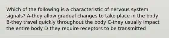 Which of the following is a characteristic of nervous system signals? A-they allow gradual changes to take place in the body B-they travel quickly throughout the body C-they usually impact the entire body D-they require receptors to be transmitted