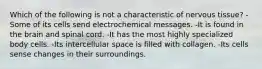 Which of the following is not a characteristic of nervous tissue? -Some of its cells send electrochemical messages. -It is found in the brain and spinal cord. -It has the most highly specialized body cells. -Its intercellular space is filled with collagen. -Its cells sense changes in their surroundings.