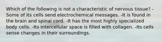 Which of the following is not a characteristic of nervous tissue? -Some of its cells send electrochemical messages. -It is found in the brain and spinal cord. -It has the most highly specialized body cells. -Its intercellular space is filled with collagen. -Its cells sense changes in their surroundings.