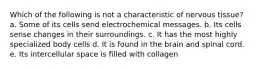 Which of the following is not a characteristic of nervous tissue? a. Some of its cells send electrochemical messages. b. Its cells sense changes in their surroundings. c. It has the most highly specialized body cells d. It is found in the brain and spinal cord. e. Its intercellular space is filled with collagen
