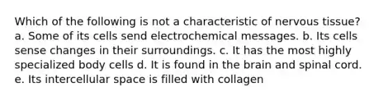 Which of the following is not a characteristic of <a href='https://www.questionai.com/knowledge/kqA5Ws88nP-nervous-tissue' class='anchor-knowledge'>nervous tissue</a>? a. Some of its cells send electrochemical messages. b. Its cells sense changes in their surroundings. c. It has the most highly specialized body cells d. It is found in <a href='https://www.questionai.com/knowledge/kLMtJeqKp6-the-brain' class='anchor-knowledge'>the brain</a> and spinal cord. e. Its intercellular space is filled with collagen