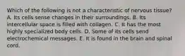 Which of the following is not a characteristic of nervous tissue? A. Its cells sense changes in their surroundings. B. Its intercellular space is filled with collagen. C. It has the most highly specialized body cells. D. Some of its cells send electrochemical messages. E. It is found in the brain and spinal cord.