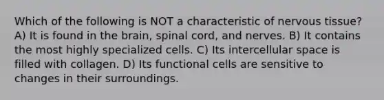 Which of the following is NOT a characteristic of nervous tissue? A) It is found in the brain, spinal cord, and nerves. B) It contains the most highly specialized cells. C) Its intercellular space is filled with collagen. D) Its functional cells are sensitive to changes in their surroundings.