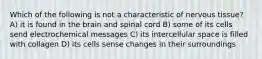 Which of the following is not a characteristic of nervous tissue? A) it is found in the brain and spinal cord B) some of its cells send electrochemical messages C) its intercellular space is filled with collagen D) its cells sense changes in their surroundings