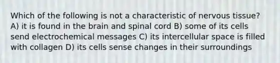 Which of the following is not a characteristic of nervous tissue? A) it is found in the brain and spinal cord B) some of its cells send electrochemical messages C) its intercellular space is filled with collagen D) its cells sense changes in their surroundings