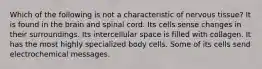 Which of the following is not a characteristic of nervous tissue? It is found in the brain and spinal cord. Its cells sense changes in their surroundings. Its intercellular space is filled with collagen. It has the most highly specialized body cells. Some of its cells send electrochemical messages.