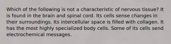 Which of the following is not a characteristic of nervous tissue? It is found in the brain and spinal cord. Its cells sense changes in their surroundings. Its intercellular space is filled with collagen. It has the most highly specialized body cells. Some of its cells send electrochemical messages.