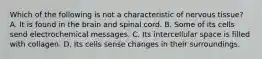 Which of the following is not a characteristic of nervous tissue? A. It is found in the brain and spinal cord. B. Some of its cells send electrochemical messages. C. Its intercellular space is filled with collagen. D. Its cells sense changes in their surroundings.