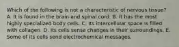 Which of the following is not a characteristic of nervous tissue? A. It is found in the brain and spinal cord. B. It has the most highly specialized body cells. C. Its intercellular space is filled with collagen. D. Its cells sense changes in their surroundings. E. Some of its cells send electrochemical messages.