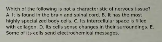 Which of the following is not a characteristic of nervous tissue? A. It is found in the brain and spinal cord. B. It has the most highly specialized body cells. C. Its intercellular space is filled with collagen. D. Its cells sense changes in their surroundings. E. Some of its cells send electrochemical messages.