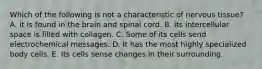 Which of the following is not a characteristic of nervous tissue? A. it is found in the brain and spinal cord. B. its intercellular space is filled with collagen. C. Some of its cells send electrochemical messages. D. It has the most highly specialized body cells. E. Its cells sense changes in their surrounding.