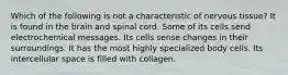 Which of the following is not a characteristic of nervous tissue? It is found in the brain and spinal cord. Some of its cells send electrochemical messages. Its cells sense changes in their surroundings. It has the most highly specialized body cells. Its intercellular space is filled with collagen.