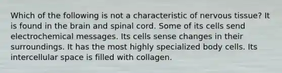 Which of the following is not a characteristic of nervous tissue? It is found in the brain and spinal cord. Some of its cells send electrochemical messages. Its cells sense changes in their surroundings. It has the most highly specialized body cells. Its intercellular space is filled with collagen.