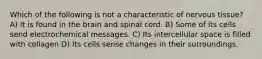 Which of the following is not a characteristic of nervous tissue? A) It is found in the brain and spinal cord. B) Some of its cells send electrochemical messages. C) Its intercellular space is filled with collagen D) Its cells sense changes in their surroundings.