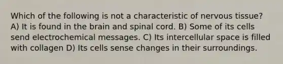 Which of the following is not a characteristic of nervous tissue? A) It is found in the brain and spinal cord. B) Some of its cells send electrochemical messages. C) Its intercellular space is filled with collagen D) Its cells sense changes in their surroundings.